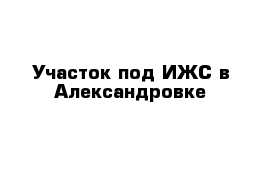 Участок под ИЖС в Александровке